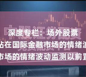 深度专栏：场外股票配资网站在国际金融市场的情绪波动监测以前置