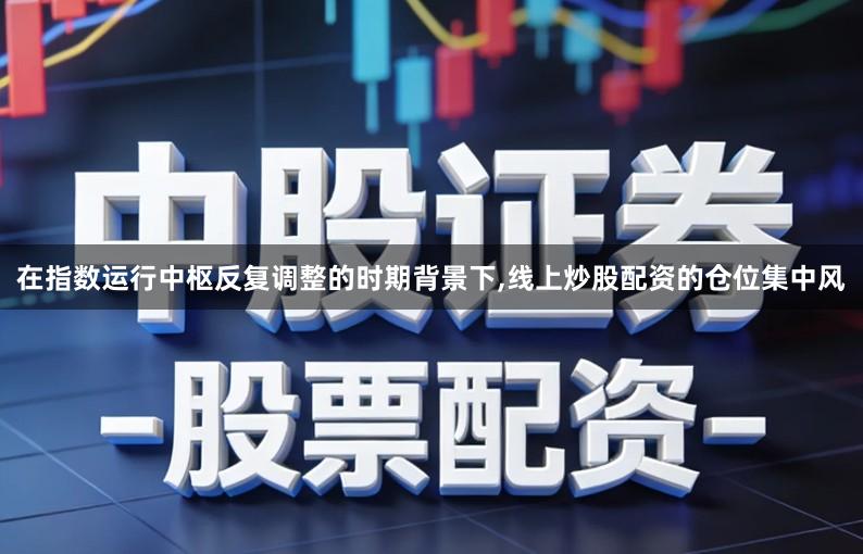 在指数运行中枢反复调整的时期背景下,线上炒股配资的仓位集中风