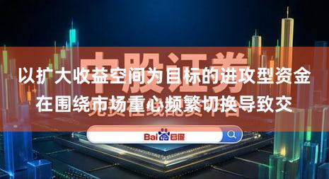 以扩大收益空间为目标的进攻型资金在围绕市场重心频繁切换导致交