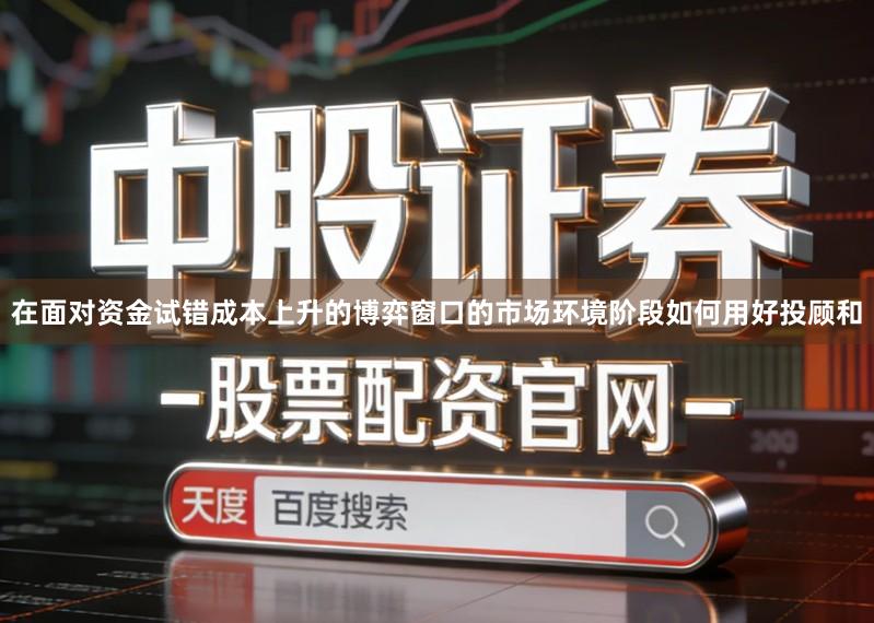 在面对资金试错成本上升的博弈窗口的市场环境阶段如何用好投顾和