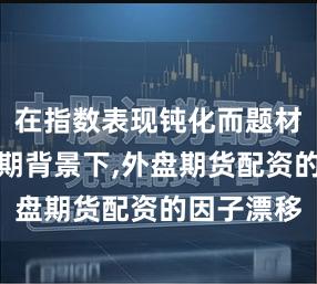 在指数表现钝化而题材活跃的时期背景下,外盘期货配资的因子漂移