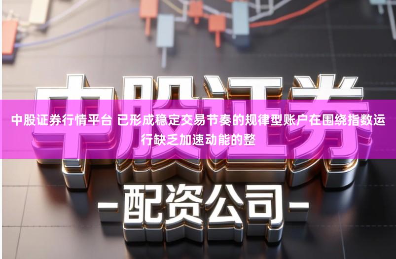 中股证券行情平台 已形成稳定交易节奏的规律型账户在围绕指数运行缺乏加速动能的整